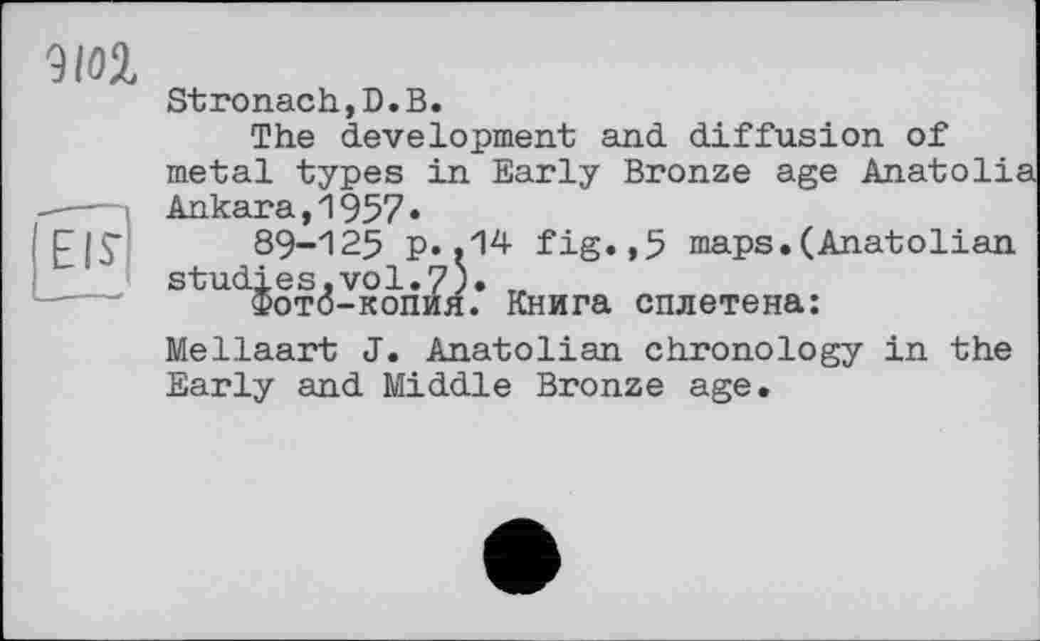 ﻿WZ
Stronach,D.В.
The development and diffusion of metal types in Early Bronze age Anatolia Ankara,1957•
89-125 p..14 fig.,5 maps.(Anatolian studies,vol.7)« „
Фото-копия. Книга сплетена:
Mellaart J. Anatolian chronology in the Early and Middle Bronze age.